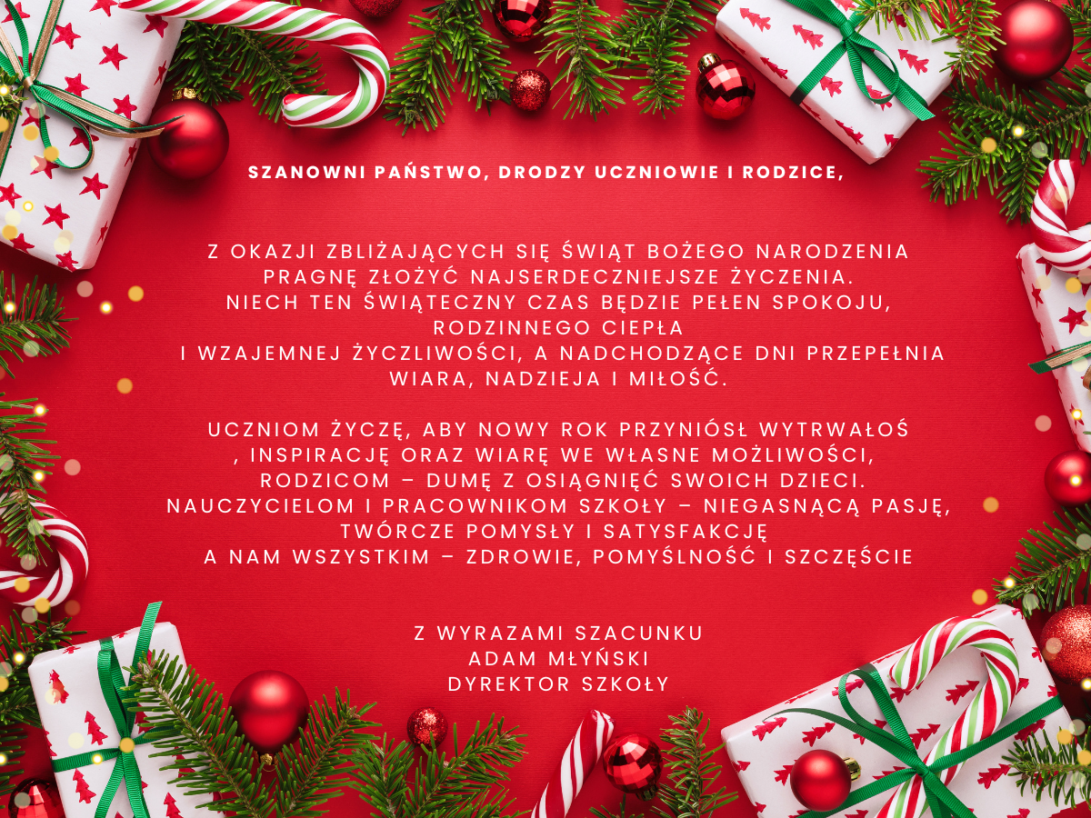 Szanowni Państwo, Drodzy Uczniowie i Rodzice,  Z okazji zbliżających się Świąt Bożego Narodzenia pragnę złożyć najserdeczniejsze życzenia. Niech ten świąteczny czas będzie pełen spokoju, rodzinnego ciepła i wzajemnej życzliwości, a nadchodzące dni przepełnia wiara, nadzieja i miłość.  Uczniom życzę, aby Nowy Rok przyniósł wytrwałoś  , inspirację oraz wiarę we własne możliwości, Rodzicom – dumę z osiągnięć swoich dzieci. Nauczycielom i pracownikom szkoły – niegasnącą pasję, twórcze pomysły i satysfakcję A nam wszystkim – zdrowie, pomyślność i szczęście   Z wyrazami szacunku Adam Młyński Dyrektor Szkoły